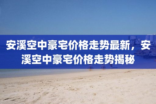 安溪空中豪宅價(jià)格走勢最新，安溪空中豪宅價(jià)格走勢揭秘