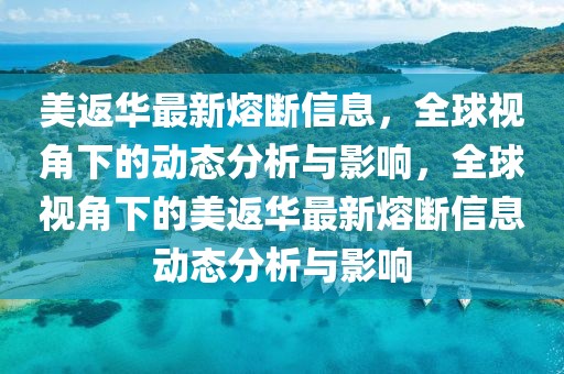 美返華最新熔斷信息，全球視角下的動態(tài)分析與影響，全球視角下的美返華最新熔斷信息動態(tài)分析與影響