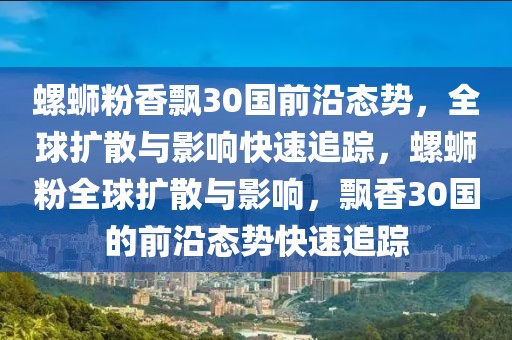 螺螄粉香飄30國前沿態(tài)勢，全球擴(kuò)散與影響快速追蹤，螺螄粉全球擴(kuò)散與影響，飄香30國的前沿態(tài)勢快速追蹤