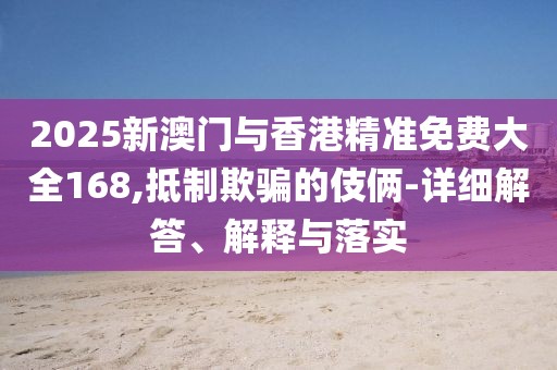 2025新澳門與香港精準免費大全168,抵制欺騙的伎倆-詳細解答、解釋與落實