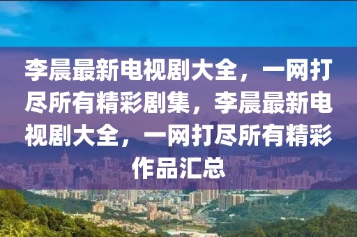 李晨最新電視劇大全，一網(wǎng)打盡所有精彩劇集，李晨最新電視劇大全，一網(wǎng)打盡所有精彩作品匯總