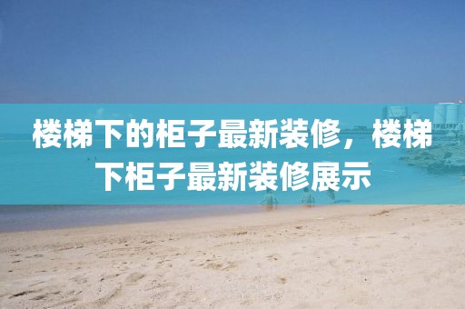 樓梯下的柜子最新裝修，樓梯下柜子最新裝修展示