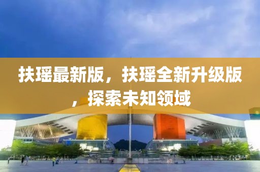 扶瑤最新版，扶瑤全新升級(jí)版，探索未知領(lǐng)域
