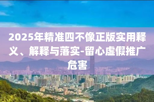 2025年精準四不像正版實用釋義、解釋與落實-留心虛假推廣危害