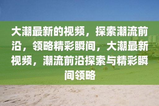 大潮最新的視頻，探索潮流前沿，領(lǐng)略精彩瞬間，大潮最新視頻，潮流前沿探索與精彩瞬間領(lǐng)略