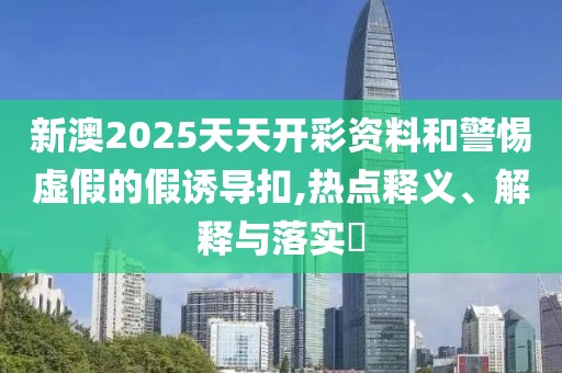 新澳2025天天開彩資料和警惕虛假的假誘導(dǎo)扣,熱點(diǎn)釋義、解釋與落實(shí)?