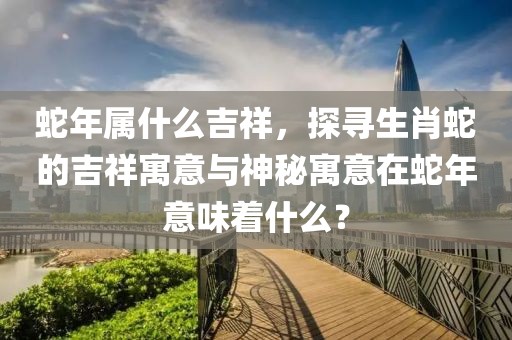 蛇年屬什么吉祥，探尋生肖蛇的吉祥寓意與神秘寓意在蛇年意味著什么？