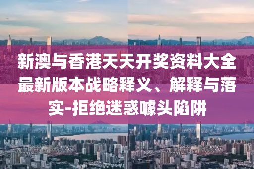 新澳與香港天天開獎資料大全最新版本戰(zhàn)略釋義、解釋與落實-拒絕迷惑噱頭陷阱