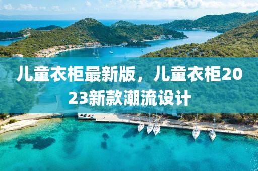 兒童衣柜最新版，兒童衣柜2023新款潮流設(shè)計