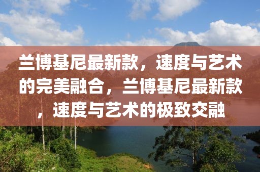 蘭博基尼最新款，速度與藝術的完美融合，蘭博基尼最新款，速度與藝術的極致交融