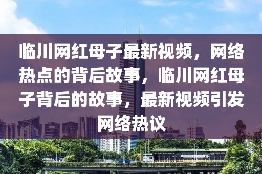 臨川網(wǎng)紅母子最新視頻，網(wǎng)絡(luò)熱點(diǎn)的背后故事，臨川網(wǎng)紅母子背后的故事，最新視頻引發(fā)網(wǎng)絡(luò)熱議