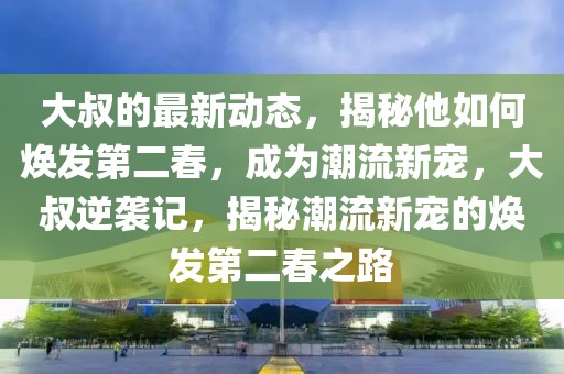 大叔的最新動(dòng)態(tài)，揭秘他如何煥發(fā)第二春，成為潮流新寵，大叔逆襲記，揭秘潮流新寵的煥發(fā)第二春之路
