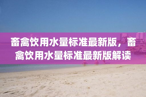畜禽飲用水量標(biāo)準(zhǔn)最新版，畜禽飲用水量標(biāo)準(zhǔn)最新版解讀