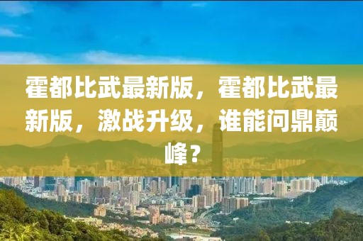 霍都比武最新版，霍都比武最新版，激戰(zhàn)升級(jí)，誰能問鼎巔峰？