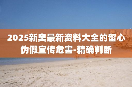 2025新奧最新資料大全的留心偽假宣傳危害-精確判斷