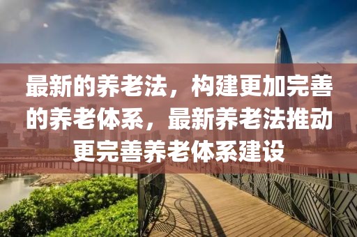 最新的養(yǎng)老法，構(gòu)建更加完善的養(yǎng)老體系，最新養(yǎng)老法推動(dòng)更完善養(yǎng)老體系建設(shè)