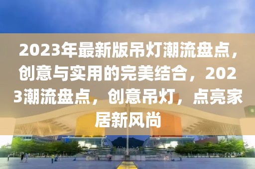 2023年最新版吊燈潮流盤點(diǎn)，創(chuàng)意與實(shí)用的完美結(jié)合，2023潮流盤點(diǎn)，創(chuàng)意吊燈，點(diǎn)亮家居新風(fēng)尚
