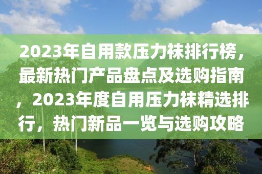 2023年自用款壓力襪排行榜，最新熱門產(chǎn)品盤點(diǎn)及選購指南，2023年度自用壓力襪精選排行，熱門新品一覽與選購攻略
