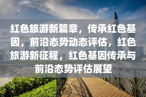 紅色旅游新篇章，傳承紅色基因，前沿態(tài)勢(shì)動(dòng)態(tài)評(píng)估，紅色旅游新征程，紅色基因傳承與前沿態(tài)勢(shì)評(píng)估展望