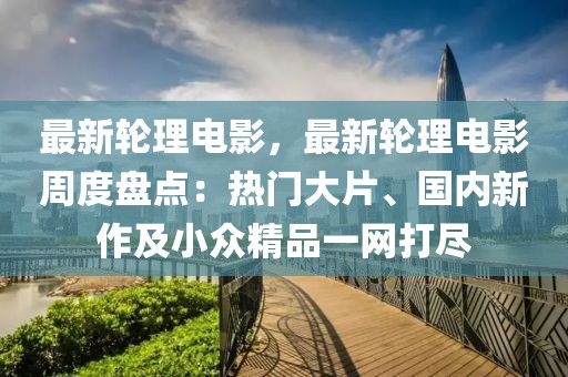 最新輪理電影，最新輪理電影周度盤點(diǎn)：熱門大片、國內(nèi)新作及小眾精品一網(wǎng)打盡