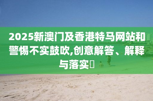 2025新澳門及香港特馬網(wǎng)站和警惕不實(shí)鼓吹,創(chuàng)意解答、解釋與落實(shí)?