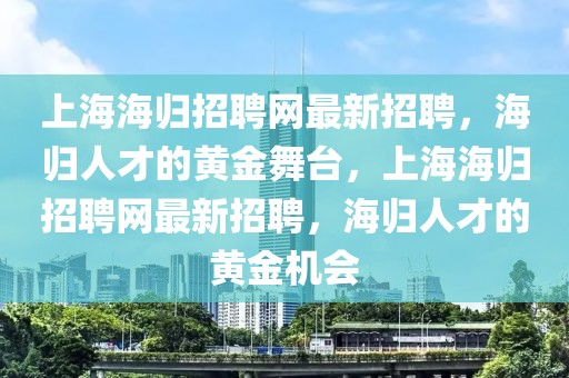 上海海歸招聘網(wǎng)最新招聘，海歸人才的黃金舞臺，上海海歸招聘網(wǎng)最新招聘，海歸人才的黃金機(jī)會