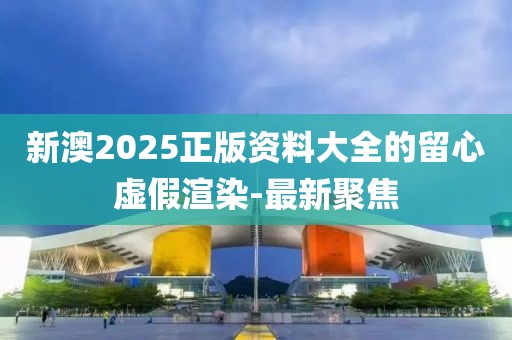 新澳2025正版資料大全的留心虛假渲染-最新聚焦