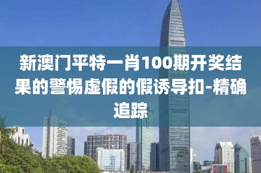 新澳門(mén)平特一肖100期開(kāi)獎(jiǎng)結(jié)果的警惕虛假的假誘導(dǎo)扣-精確追蹤