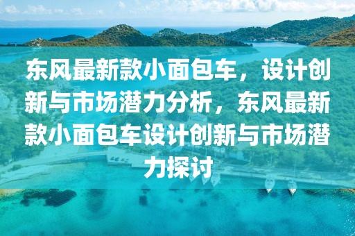 東風最新款小面包車，設(shè)計創(chuàng)新與市場潛力分析，東風最新款小面包車設(shè)計創(chuàng)新與市場潛力探討