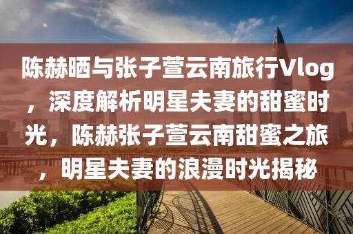 陳赫曬與張子萱云南旅行Vlog，深度解析明星夫妻的甜蜜時(shí)光，陳赫張子萱云南甜蜜之旅，明星夫妻的浪漫時(shí)光揭秘