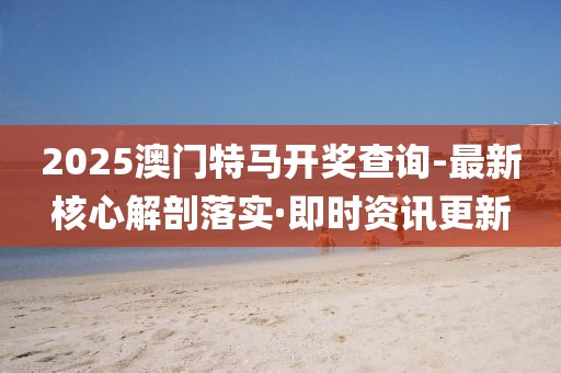 2025澳門特馬開獎查詢-最新核心解剖落實·即時資訊更新
