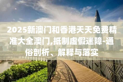2025新澳門和香港天天免費(fèi)精準(zhǔn)大全澳門,抵制虛假迷障-通俗剖析、解釋與落實(shí)