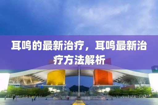 耳鳴的最新治療，耳鳴最新治療方法解析