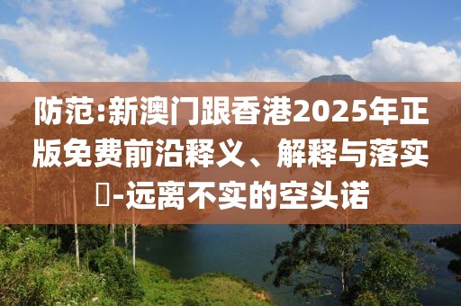 防范:新澳門跟香港2025年正版免費前沿釋義、解釋與落實?-遠離不實的空頭諾
