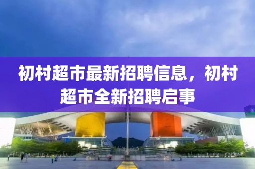 初村超市最新招聘信息，初村超市全新招聘啟事