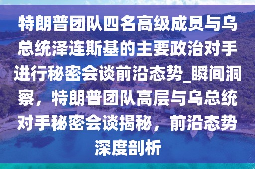 特朗普團隊四名高級成員與烏總統(tǒng)澤連斯基的主要政治對手進行秘密會談前沿態(tài)勢_瞬間洞察，特朗普團隊高層與烏總統(tǒng)對手秘密會談揭秘，前沿態(tài)勢深度剖析