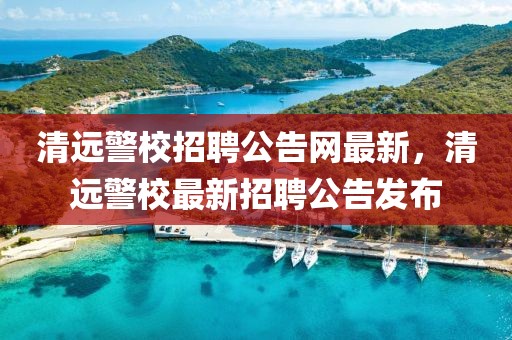 清遠(yuǎn)警校招聘公告網(wǎng)最新，清遠(yuǎn)警校最新招聘公告發(fā)布