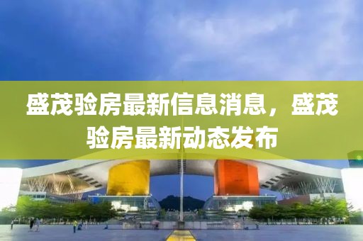 盛茂驗(yàn)房最新信息消息，盛茂驗(yàn)房最新動(dòng)態(tài)發(fā)布