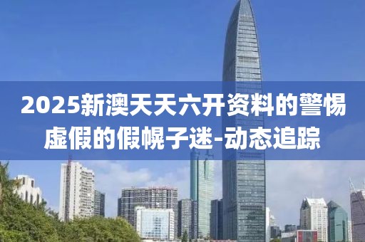 2025新澳天天六開資料的警惕虛假的假幌子迷-動(dòng)態(tài)追蹤
