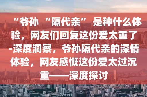 “爺孫 “隔代親” 是種什么體驗(yàn)，網(wǎng)友們回復(fù)這份愛太重了-深度洞察，爺孫隔代親的深情體驗(yàn)，網(wǎng)友感慨這份愛太過沉重——深度探討