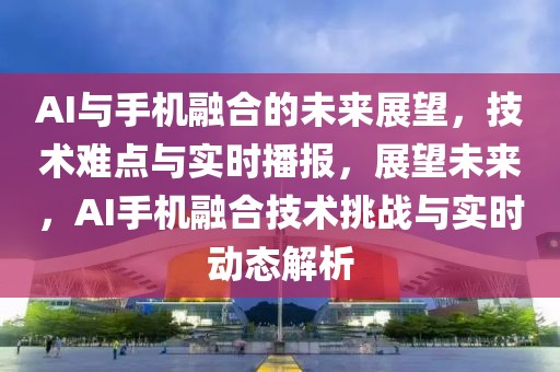 AI與手機(jī)融合的未來(lái)展望，技術(shù)難點(diǎn)與實(shí)時(shí)播報(bào)，展望未來(lái)，AI手機(jī)融合技術(shù)挑戰(zhàn)與實(shí)時(shí)動(dòng)態(tài)解析