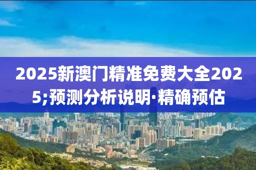2025新澳門精準(zhǔn)免費(fèi)大全2025;預(yù)測(cè)分析說(shuō)明·精確預(yù)估