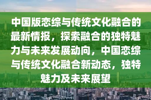 中國版戀綜與傳統(tǒng)文化融合的最新情報，探索融合的獨特魅力與未來發(fā)展動向，中國戀綜與傳統(tǒng)文化融合新動態(tài)，獨特魅力及未來展望