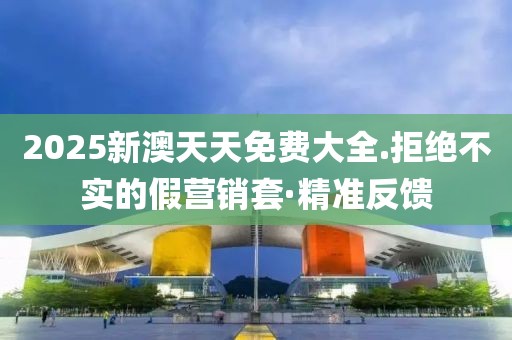 2025新澳天天免費(fèi)大全.拒絕不實(shí)的假營銷套·精準(zhǔn)反饋