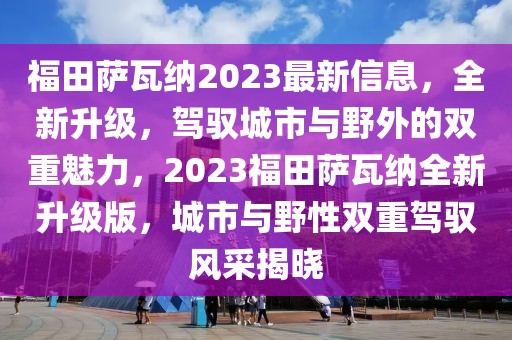 福田薩瓦納2023最新信息，全新升級，駕馭城市與野外的雙重魅力，2023福田薩瓦納全新升級版，城市與野性雙重駕馭風采揭曉