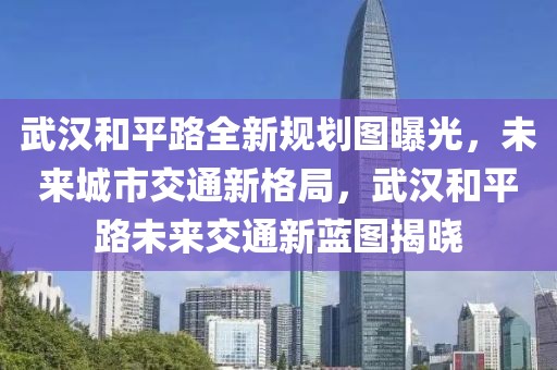 武漢和平路全新規(guī)劃圖曝光，未來城市交通新格局，武漢和平路未來交通新藍(lán)圖揭曉