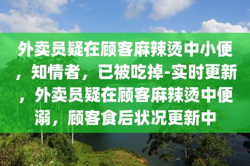 外賣員疑在顧客麻辣燙中小便，知情者，已被吃掉-實時更新，外賣員疑在顧客麻辣燙中便溺，顧客食后狀況更新中