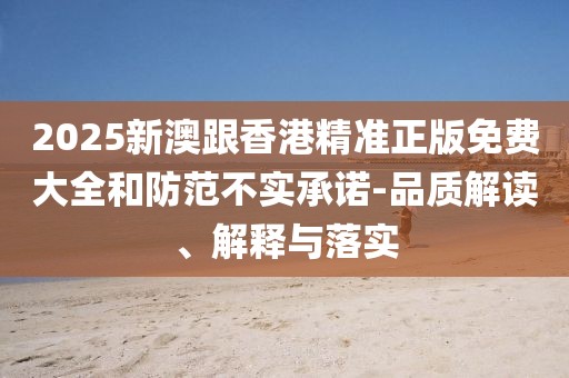 2025新澳跟香港精準(zhǔn)正版免費(fèi)大全和防范不實(shí)承諾-品質(zhì)解讀、解釋與落實(shí)