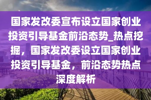 國(guó)家發(fā)改委宣布設(shè)立國(guó)家創(chuàng)業(yè)投資引導(dǎo)基金前沿態(tài)勢(shì)_熱點(diǎn)挖掘，國(guó)家發(fā)改委設(shè)立國(guó)家創(chuàng)業(yè)投資引導(dǎo)基金，前沿態(tài)勢(shì)熱點(diǎn)深度解析