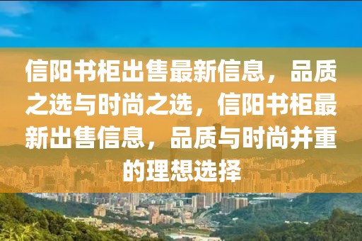 信陽書柜出售最新信息，品質(zhì)之選與時尚之選，信陽書柜最新出售信息，品質(zhì)與時尚并重的理想選擇